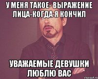 у меня такое- выражение лица-когда я кончил уважаемые девушки люблю вас