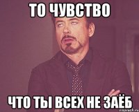 то чувство что ты всех не заёб