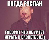 когда руслан говорит что не умеет играть в баскетбол:))