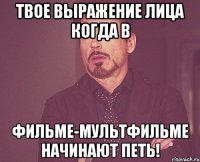 твое выражение лица когда в фильме-мультфильме начинают петь!