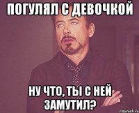 погулял с девочкой ну что, ты с ней замутил?