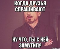 когда друзья спрашивают ну что, ты с ней замутил?