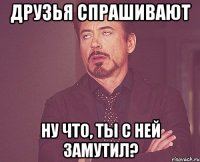 друзья спрашивают ну что, ты с ней замутил?