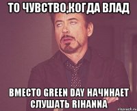 то чувство,когда влад вместо green day начинает слушать rihanna