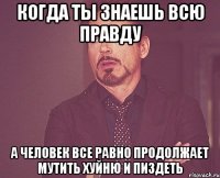 когда ты знаешь всю правду а человек все равно продолжает мутить хуйню и пиздеть