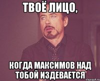 твоё лицо, когда максимов над тобой издевается