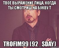 твоё выражение лица, когда ты смотриш на букву т trofim99 (92_sday)