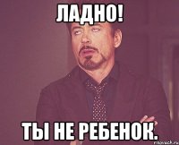 ладно! ты не ребенок.