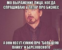 мо выражение лица, когда спрашиваю у татар про бизнес а они несут хуйню про "большую пайку" и березовского