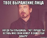 твое выражение лица когда ты слышишь - "нет, лучше ты оставь мне свой номер, я сама тебя наберу"