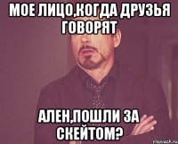 мое лицо,когда друзья говорят ален,пошли за скейтом?