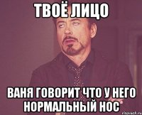 твоё лицо ваня говорит что у него нормальный нос