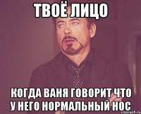 твоё лицо когда ваня говорит что у него нормальный нос