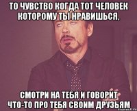 то чувство когда тот человек которому ты нравишься, смотри на тебя и говорит что-то про тебя своим друзьям