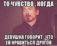 то чувство , когда девушка говорит , что ей нравиться другой