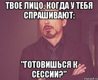 твое лицо, когда у тебя спрашивают: "готовишься к сессии?"