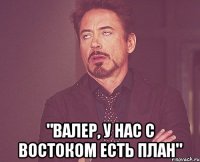  "валер, у нас с востоком есть план"