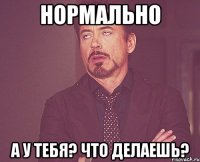 нормально а у тебя? что делаешь?