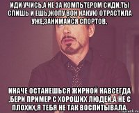 иди учись,а не за компьтером сиди,ты спишь и ешь,жопу вон какую отрастила уже,занимайся спортов, иначе останешься жирной навсегда ,бери пример с хороших людей,а не с плохих,я тебя не так воспитывала.