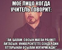 мое лицо когда учитель говорит: "ай, балам. сосын маган рахмет айтасын. университетте сендердин аттарынан осылай жугирмейди!"