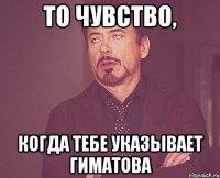 то чувство, когда тебе указывает гиматова