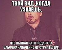 твой вид ,когда узнаешь, что пьяная катя подарила бабочку накаченному стриптезеру