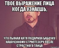 твое выражение лица когда узнаешь, что пьяная катя подарила бабочку накаченному стриптезеру после страстного танца