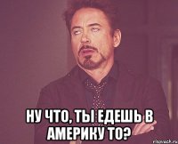  ну что, ты едешь в америку то?