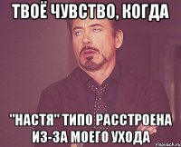 твоё чувство, когда "настя" типо расстроена из-за моего ухода