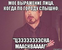 мое выражение лица, когда по городу слышно: "цээээээээска мааскваааа!"