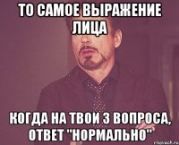 то самое выражение лица когда на твои 3 вопроса, ответ "нормально"