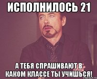 исполнилось 21 а тебя спрашивают в каком классе ты учишься!