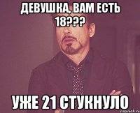 девушка, вам есть 18??? уже 21 стукнуло