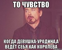 то чувство когда девушка-уродина,а ведёт себя как королева