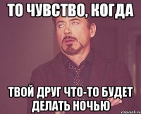 то чувство, когда твой друг что-то будет делать ночью