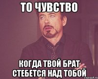 то чувство когда твой брат стебется над тобой