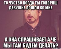 то чуство когда ты говориш девушке пошли ко мне а она спрашивает а че мы там будем делать?