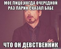 мое лицо,когда очередной раз ларин сказал бабе что он девственник