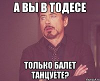 а вы в тодесе только балет танцуете?