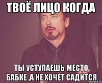 твоё лицо когда ты уступаешь место бабке ,а не хочет садится