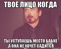 твоё лицо когда ты уступаешь место бабке ,а она не хочет садится