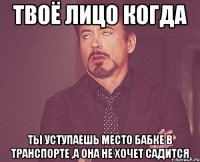 твоё лицо когда ты уступаешь место бабке в транспорте ,а она не хочет садится