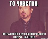 то чувство, когда пошёл в душ,зашёл,разделся и вдруг : на хт!!!