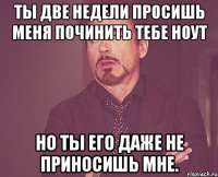 ты две недели просишь меня починить тебе ноут но ты его даже не приносишь мне.