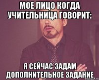 мое лицо когда учительница говорит: я сейчас задам дополнительное задание