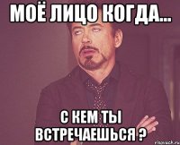 моё лицо когда... с кем ты встречаешься ?