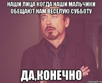 наши лица когда наши мальчики обещают нам веселую субботу да,конечно