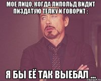 мое лицо, когда липольд видит пиздатую телку и говорит : я бы её так выебал ...