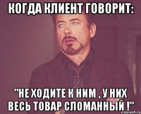 когда клиент говорит: "не ходите к ним , у них весь товар сломанный !"