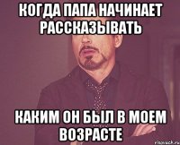 когда папа начинает рассказывать каким он был в моем возрасте